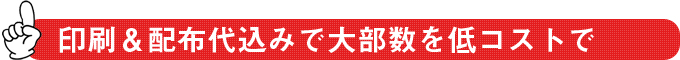 印刷＆配布代込みで大部数を低コストで